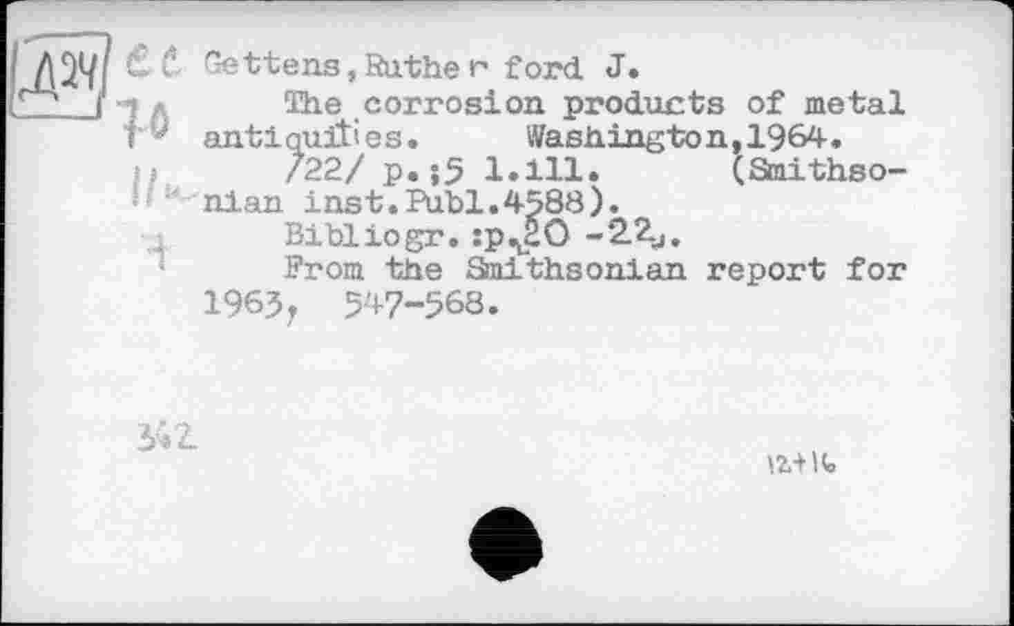 ﻿! ЛЭД Xv Gettens,Sather ford J.
Г*’' ( ■-;	The corrosion products of metal
t ' antiquities. Washington, 1964.
722/ p.îS 1.111.
nlan inst.Puhi.4588).
Bi hl io gr. :p^HO
Prom the Smithsonian
1963, 547-568.
(Smithso-
report for
34Z
